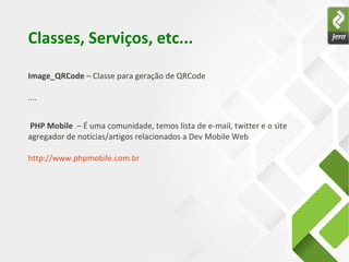 Classes, Serviços, etc...
Image_QRCode – Classe para geração de QRCode
....
PHP Mobile – É uma comunidade, temos lista de e-mail, twitter e o site
agregador de notícias/artigos relacionados a Dev Mobile Web
http://www.phpmobile.com.br
 