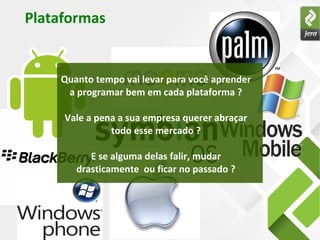 Plataformas
Quanto tempo vai levar para você aprender
a programar bem em cada plataforma ?
Vale a pena a sua empresa querer abraçar
todo esse mercado ?
E se alguma delas falir, mudar
drasticamente ou ficar no passado ?
 