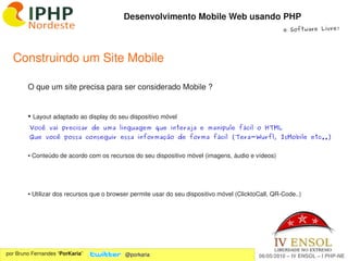 Desenvolvimento Mobile Web usando PHP
                                                                                                     e Software Livre!




  Construindo um Site Mobile

        O que um site precisa para ser considerado Mobile ?


        ●    Layout adaptado ao display do seu dispositivo móvel
         Você vai precisar de uma linguagem que interaja e manipule fácil o HTML
         Que você possa conseguir essa informação de forma fácil (Tera-Wurfl, IsMobile etc..)


        ● Conteúdo de acordo com os recursos do seu dispositivo móvel (imagens, áudio e vídeos)




        ● Utilizar dos recursos que o browser permite usar do seu dispositivo móvel (ClicktoCall, QR­Code..)




                                                               
por Bruno Fernandes “PorKaria”               @porkaria                                      06/05/2010 – IV ENSOL – I PHP­NE
 