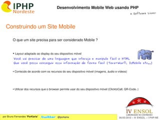 Desenvolvimento Mobile Web usando PHP
                                                                                                     e Software Livre!




  Construindo um Site Mobile

        O que um site precisa para ser considerado Mobile ?


        ●    Layout adaptado ao display do seu dispositivo móvel
         Você vai precisar de uma linguagem que interaja e manipule fácil o HTML
         Que você possa conseguir essa informação de forma fácil (Tera-Wurfl, IsMobile etc..)


        ● Conteúdo de acordo com os recursos do seu dispositivo móvel (imagens, áudio e vídeos)




        ● Utilizar dos recursos que o browser permite usar do seu dispositivo móvel (ClicktoCall, QR­Code..)




                                                               
por Bruno Fernandes “PorKaria”               @porkaria                                      06/05/2010 – IV ENSOL – I PHP­NE
 