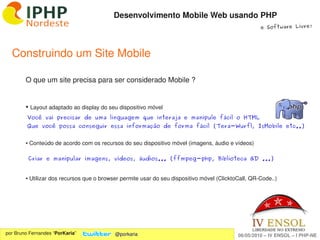 Desenvolvimento Mobile Web usando PHP
                                                                                                     e Software Livre!




  Construindo um Site Mobile

        O que um site precisa para ser considerado Mobile ?


        ●    Layout adaptado ao display do seu dispositivo móvel
         Você vai precisar de uma linguagem que interaja e manipule fácil o HTML
         Que você possa conseguir essa informação de forma fácil (Tera-Wurfl, IsMobile etc..)


        ● Conteúdo de acordo com os recursos do seu dispositivo móvel (imagens, áudio e vídeos)

            Criar e manipular imagens, vídeos, áudios... (ffmpeg-php, Biblioteca GD ...)


        ● Utilizar dos recursos que o browser permite usar do seu dispositivo móvel (ClicktoCall, QR­Code..)




                                                               
por Bruno Fernandes “PorKaria”               @porkaria                                      06/05/2010 – IV ENSOL – I PHP­NE
 