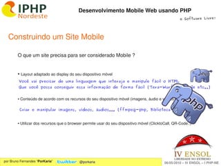 Desenvolvimento Mobile Web usando PHP
                                                                                                     e Software Livre!




  Construindo um Site Mobile

        O que um site precisa para ser considerado Mobile ?


        ●    Layout adaptado ao display do seu dispositivo móvel
         Você vai precisar de uma linguagem que interaja e manipule fácil o HTML
         Que você possa conseguir essa informação de forma fácil (Tera-Wurfl, IsMobile etc..)


        ● Conteúdo de acordo com os recursos do seu dispositivo móvel (imagens, áudio e vídeos)

            Criar e manipular imagens, vídeos, áudios... (ffmpeg-php, Biblioteca GD ...)


        ● Utilizar dos recursos que o browser permite usar do seu dispositivo móvel (ClicktoCall, QR­Code..)




                                                               
por Bruno Fernandes “PorKaria”               @porkaria                                      06/05/2010 – IV ENSOL – I PHP­NE
 