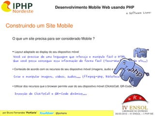 Desenvolvimento Mobile Web usando PHP
                                                                                                     e Software Livre!




  Construindo um Site Mobile

        O que um site precisa para ser considerado Mobile ?


        ●    Layout adaptado ao display do seu dispositivo móvel
         Você vai precisar de uma linguagem que interaja e manipule fácil o HTML
         Que você possa conseguir essa informação de forma fácil (Tera-Wurfl, IsMobile etc..)


        ● Conteúdo de acordo com os recursos do seu dispositivo móvel (imagens, áudio e vídeos)

            Criar e manipular imagens, vídeos, áudios... (ffmpeg-php, Biblioteca GD ...)


        ● Utilizar dos recursos que o browser permite usar do seu dispositivo móvel (ClicktoCall, QR­Code..)

            Inserção de ClickToCall e QR-Code dinâmico...




                                                               
por Bruno Fernandes “PorKaria”               @porkaria                                      06/05/2010 – IV ENSOL – I PHP­NE
 