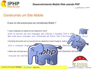 Desenvolvimento Mobile Web usando PHP
                                                                                                     e Software Livre!




  Construindo um Site Mobile

        O que um site precisa para ser considerado Mobile ?


        ●    Layout adaptado ao display do seu dispositivo móvel
         Você vai precisar de uma linguagem que interaja e manipule fácil o HTML
         Que você possa conseguir essa informação de forma fácil (Tera-Wurfl, IsMobile etc..)


        ● Conteúdo de acordo com os recursos do seu dispositivo móvel (imagens, áudio e vídeos)

            Criar e manipular imagens, vídeos, áudios... (ffmpeg-php, Biblioteca GD ...)


        ● Utilizar dos recursos que o browser permite usar do seu dispositivo móvel (ClicktoCall, QR­Code..)

            Inserção de ClickToCall e QR-Code dinâmico...




                                                               
por Bruno Fernandes “PorKaria”               @porkaria                                      06/05/2010 – IV ENSOL – I PHP­NE
 