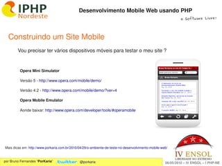 Desenvolvimento Mobile Web usando PHP
                                                                                                              e Software Livre!




  Construindo um Site Mobile
        Vou precisar ter vários dispositivos móveis para testar o meu site ?


         Opera Mini Simulator

         Versão 5 ­ http://www.opera.com/mobile/demo/

         Versão 4.2 ­ http://www.opera.com/mobile/demo/?ver=4

         Opera Mobile Emulator

         Aonde baixar: http://www.opera.com/developer/tools/#operamobile




Mais dicas em: http://www.porkaria.com.br/2010/04/29/o­ambiente­de­teste­no­desenvolvimento­mobile­web/
                                                                   
por Bruno Fernandes “PorKaria”                 @porkaria                                             06/05/2010 – IV ENSOL – I PHP­NE
 