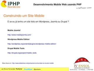 Desenvolvimento Mobile Web usando PHP
                                                                                           e Software Livre!




  Construindo um Site Mobile
        E se eu já tenho um site feito em Wordpress, Joomla ou Drupal ?



        Mobile Joomla!

        http://www.mobilejoomla.com/ 

        Wordpress Mobile Edition

        http://wordpress.org/extend/plugins/wordpress­mobile­edition/ 

        Drupal Mobile Tools

        http://drupal.org/project/mobile_tools 




Mais dicas em: http://www.slideshare.net/porkaria/a­turma­toda­no­mundo­mobile 
                                                                     
por Bruno Fernandes “PorKaria”                  @porkaria                         06/05/2010 – IV ENSOL – I PHP­NE
 
