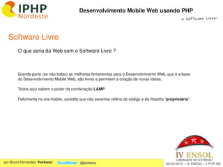 Desenvolvimento Mobile Web usando PHP
                                                                                                     e Software Livre!




  Software Livre
        O que seria da Web sem o Software Livre ?



        Grande parte (se não todas) as melhores ferramentas para o Desenvolvimento Web, que é a base 
        do Desenvolvimento Mobile Web, são livres e permitem a criação de novas ideias.

        Todos aqui sabem o poder da combinação LAMP

        Felizmente na era mobile, acredito que não seremos reféns do código e da filosofia “proprietária”.




                                                             
por Bruno Fernandes “PorKaria”             @porkaria                                        06/05/2010 – IV ENSOL – I PHP­NE
 