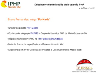 Desenvolvimento Mobile Web usando PHP
                                                                          e Software Livre!




        Bruno Fernandes, vulgo “PorKaria”


     Criador do projeto PHP Mobile
    ✔




     Co­fundador do grupo PHPMS – Grupo de Usuários PHP de Mato Grosso do Sul
    ✔




     Representante do PHPMS no PHP Brasil Comunidades
    ✔




     Mais de 6 anos de experiência em Desenvolvimento Web
    ✔




     Experiência em PHP, Gerencia de Projetos e Desenvolvimento Mobile Web
    ✔




                                           

                                                                 06/05/2010 – IV ENSOL – I PHP­NE
 