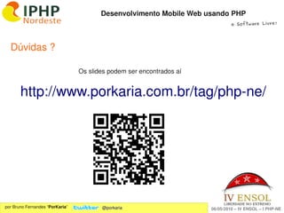 Desenvolvimento Mobile Web usando PHP
                                                                               e Software Livre!




  Dúvidas ? 

                                 Os slides podem ser encontrados aí


        http://www.porkaria.com.br/tag/php­ne/




                                                      
por Bruno Fernandes “PorKaria”          @porkaria                     06/05/2010 – IV ENSOL – I PHP­NE
 