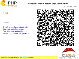 Desenvolvimento Mobile Web usando PHP
                                                                         e Software Livre!




  FIM


  Contato

  E­mail: bruno@porkaria.com.br
  Gtalk: porkaria@gmail.com
  Blog: http://www.porkaria.com.br
  Twitter: http://twitter.com/porkaria 




                                                  
por Bruno Fernandes “PorKaria”       @porkaria                  06/05/2010 – IV ENSOL – I PHP­NE
 