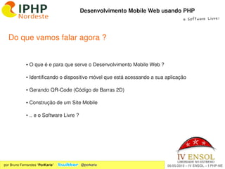 Desenvolvimento Mobile Web usando PHP
                                                                                   e Software Livre!




  Do que vamos falar agora ?


             ● O que é e para que serve o Desenvolvimento Mobile Web ?

             ● Identificando o dispositivo móvel que está acessando a sua aplicação

             ● Gerando QR­Code (Código de Barras 2D)

             ● Construção de um Site Mobile

             ● .. e o Software Livre ?




                                                      

por Bruno Fernandes “PorKaria”           @porkaria                        06/05/2010 – IV ENSOL – I PHP­NE
 