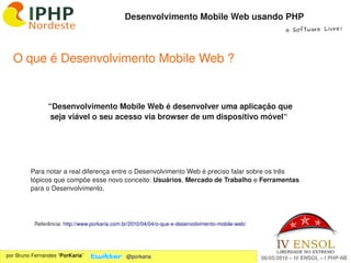 Desenvolvimento Mobile Web usando PHP
                                                                                                           e Software Livre!




  O que é Desenvolvimento Mobile Web ?


                “Desenvolvimento Mobile Web é desenvolver uma aplicação que 
                 seja viável o seu acesso via browser de um dispositivo móvel“




         Para notar a real diferença entre o Desenvolvimento Web é preciso falar sobre os três 
         tópicos que compõe esse novo conceito: Usuários, Mercado de Trabalho e Ferramentas 
         para o Desenvolvimento.




          Referência: http://www.porkaria.com.br/2010/04/04/o­que­e­desenvolvimento­mobile­web/


                                                                   
por Bruno Fernandes “PorKaria”                @porkaria                                           06/05/2010 – IV ENSOL – I PHP­NE
 