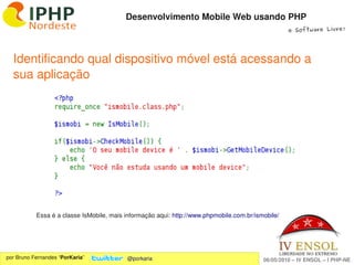 Desenvolvimento Mobile Web usando PHP
                                                                                                   e Software Livre!




  Identificando qual dispositivo móvel está acessando a 
  sua aplicação




           Essa é a classe IsMobile, mais informação aqui: http://www.phpmobile.com.br/ismobile/



                                                             
por Bruno Fernandes “PorKaria”            @porkaria                                       06/05/2010 – IV ENSOL – I PHP­NE
 