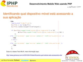 Desenvolvimento Mobile Web usando PHP
                                                                                                     e Software Livre!




  Identificando qual dispositivo móvel está acessando a 
  sua aplicação




        Essa é a classe Tera­Wurfl, mais informação aqui:

        http://www.porkaria.com.br/2010/04/19/identificando­qual­celular­esta­acessando­site/
                                                              
por Bruno Fernandes “PorKaria”             @porkaria                                        06/05/2010 – IV ENSOL – I PHP­NE
 