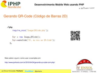 Desenvolvimento Mobile Web usando PHP
                                                                              e Software Livre!




  Gerando QR­Code (Código de Barras 2D)




    Mais sobre o que é, como usar e exemplos em: 

    http://www.porkaria.com.br/2010/04/24/gerando­qr­code­com­php/


                                                          
por Bruno Fernandes “PorKaria”           @porkaria                   06/05/2010 – IV ENSOL – I PHP­NE
 