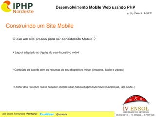 Desenvolvimento Mobile Web usando PHP
                                                                                                     e Software Livre!




  Construindo um Site Mobile

        O que um site precisa para ser considerado Mobile ?


        ●    Layout adaptado ao display do seu dispositivo móvel



        ● Conteúdo de acordo com os recursos do seu dispositivo móvel (imagens, áudio e vídeos)




        ● Utilizar dos recursos que o browser permite usar do seu dispositivo móvel (ClicktoCall, QR­Code..)




                                                               
por Bruno Fernandes “PorKaria”               @porkaria                                      06/05/2010 – IV ENSOL – I PHP­NE
 