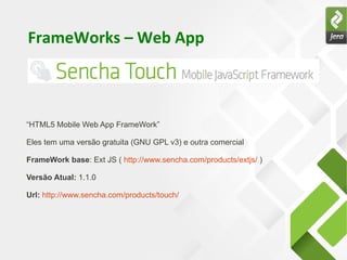FrameWorks – Web App



“HTML5 Mobile Web App FrameWork”

Eles tem uma versão gratuita (GNU GPL v3) e outra comercial

FrameWork base: Ext JS ( http://www.sencha.com/products/extjs/ )

Versão Atual: 1.1.0

Url: http://www.sencha.com/products/touch/
 