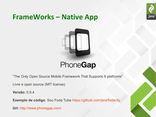 FrameWorks – Native App




“The Only Open Source Mobile Framework That Supports 6 platforms”

Livre e open source (MIT license)

Versão: 0.9.4

Exemplo de código: Sou Foda Tube https://github.com/jera/fodacity

Url: http://www.phonegap.com/
 