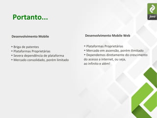 Portanto...

Desenvolvimento Mobile                  Desenvolvimento Mobile Web

➔ Briga de patentes                     ➔ Plataformas Proprietárias
➔ Plataformas Proprietárias             ➔ Mercado em ascensão, porém ilimitado


➔ Severa dependência de plataforma      ➔ Dependemos diretamente do crescimento


➔ Mercado consolidado, porém limitado   do acesso a internet, ou seja,
                                        ao infinito e além!
 