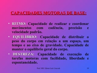 CAPACIDADES MOTORAS DE BASE: RITMO:  Capacidade de realizar e coordenar movimentos com cadência, precisão e velocidade padrão.   EQUILÍBRIO:  Capacidade de distribuir o peso do corpo em relação a um espaço, um tempo e ao eixo de gravidade. Capacidade de manter o equilíbrio geral do corpo.   DESTREZA:  Capacidade de execução de tarefas motoras com facilidade, liberdade e espontaneidade.  Prof. MS. Edson Luiz Linczuk 