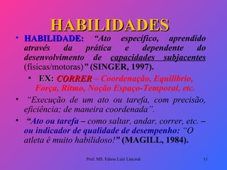 HABILIDADES   HABILIDADE:   “Ato específico, aprendido através da prática e dependente do desenvolvimento de  capacidades subjacentes   (físicas/motoras) ”  (SINGER, 1997).   EX:  CORRER   – Coordenação, Equilíbrio, Força, Rítmo, Noção Espaço-Temporal, etc.   “ Execução de um ato ou tarefa, com precisão, eficiência; de maneira coordenada”.   “ Ato ou tarefa  –  como saltar, andar, correr, etc.  –  ou indicador de qualidade de desempenho:   “O atleta é muito habilidoso! ”  (MAGILL, 1984). Prof. MS. Edson Luiz Linczuk 