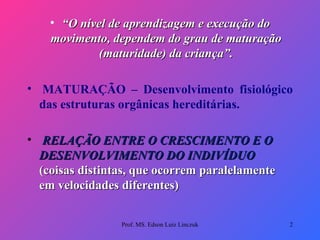 “ O nível de aprendizagem e execução do movimento, dependem do grau de maturação (maturidade) da criança”.   MATURAÇÃO – Desenvolvimento fisiológico das estruturas orgânicas hereditárias.   RELAÇÃO ENTRE O CRESCIMENTO E O DESENVOLVIMENTO DO INDIVÍDUO   (coisas distintas, que ocorrem paralelamente em velocidades diferentes)  Prof. MS. Edson Luiz Linczuk 
