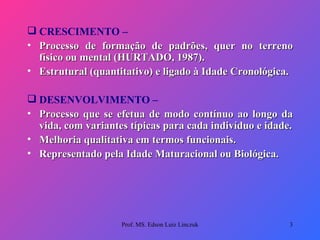 CRESCIMENTO –  Processo de formação de padrões, quer no terreno físico ou mental (HURTADO, 1987). Estrutural (quantitativo) e ligado à Idade Cronológica.    DESENVOLVIMENTO – Processo que se efetua de modo contínuo ao longo da vida, com variantes típicas para cada indivíduo e idade. Melhoria qualitativa em termos funcionais. Representado pela Idade Maturacional ou Biológica. Prof. MS. Edson Luiz Linczuk 