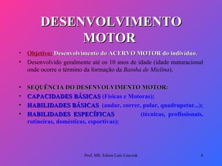 DESENVOLVIMENTO MOTOR   Objetivo:   Desenvolvimento do ACERVO MOTOR do indivíduo. Desenvolvido geralmente até os 10 anos de idade (idade maturacional onde ocorre o término da formação da  Bainha de Mielina ). SEQUÊNCIA DO DESENVOLVIMENTO MOTOR:   CAPACIDADES BÁSICAS  (Físicas e Motoras); HABILIDADES BÁSICAS  (andar, correr, pular, quadrupetar...); HABILIDADES ESPECÍFICAS  (técnicas, profissionais, rotineiras, domésticas, esportivas);  Prof. MS. Edson Luiz Linczuk 