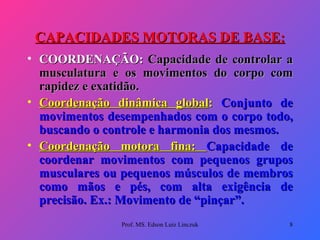 CAPACIDADES MOTORAS DE BASE: COORDENAÇÃO:  Capacidade de controlar a musculatura e os movimentos do corpo com rapidez e exatidão. Coordenação dinâmica global :  Conjunto de movimentos desempenhados com o corpo todo, buscando o controle e harmonia dos mesmos. Coordenação motora fina:  Capacidade de coordenar movimentos com pequenos grupos musculares ou pequenos músculos de membros como mãos e pés, com alta exigência de precisão. Ex.: Movimento de “pinçar”. Prof. MS. Edson Luiz Linczuk 