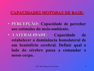 CAPACIDADES MOTORAS DE BASE: PERCEPÇÃO:   Capacidade de perceber aos estímulos do meio-ambiente.   LATERALIDADE:   Capacidade de estabelecer a dominância homolateral de um hemisfério cerebral. Definir qual o lado do cérebro passa a comandar o nosso corpo. Prof. MS. Edson Luiz Linczuk 
