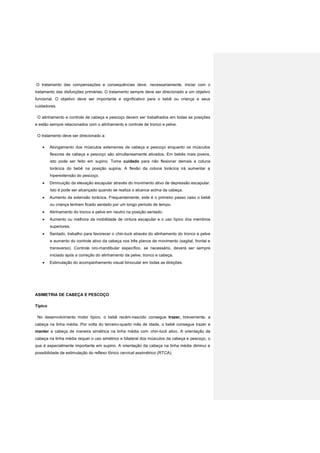O tratamento das compensações e consequências deve, necessariamente, iniciar com o
tratamento das disfunções primárias. O tratamento sempre deve ser direcionado a um objetivo
funcional. O objetivo deve ser importante e significativo para o bebê ou criança e seus
cuidadores.
O alinhamento e controle de cabeça e pescoço devem ser trabalhados em todas as posições
e estão sempre relacionados com o alinhamento e controle de tronco e pelve.
O tratamento deve ser direcionado a:
 Alongamento dos músculos extensores de cabeça e pescoço enquanto os músculos
flexores de cabeça e pescoço são simultaneamente ativados. Em bebês mais jovens,
isto pode ser feito em supino. Tome cuidado para não flexionar demais a coluna
torácica do bebê na posição supina. A flexão da coluna torácica irá aumentar a
hiperextensão do pescoço.
 Diminuição da elevação escapular através do movimento ativo de depressão escapular.
Isto é pode ser alcançado quando se realiza o alcance acima da cabeça.
 Aumento da extensão torácica. Frequentemente, este é o primeiro passo caso o bebê
ou criança tenham ficado sentado por um longo período de tempo.
 Alinhamento do tronco e pelve em neutro na posição sentado.
 Aumento ou melhora da mobilidade de cintura escapular e o uso típico dos membros
superiores.
 Sentado, trabalho para favorecer o chin-tuck através do alinhamento do tronco e pelve
e aumento do controle ativo da cabeça nos três planos de movimento (sagital, frontal e
transverso). Controle oro-mandibular específico, se necessário, deverá ser sempre
iniciado após a correção do alinhamento da pelve, tronco e cabeça.
 Estimulação do acompanhamento visual binocular em todas as direções.
ASIMETRIA DE CABEÇA E PESCOÇO
Típico
No desenvolvimento motor típico, o bebê recém-nascido consegue trazer, brevemente, a
cabeça na linha média. Por volta do terceiro-quarto mês de idade, o bebê consegue trazer e
manter a cabeça de maneira simétrica na linha média com chin-tuck ativo. A orientação da
cabeça na linha média requer o uso simétrico e bilateral dos músculos da cabeça e pescoço, o
que é especialmente importante em supino. A orientação da cabeça na linha média diminui a
possibilidade de estimulação do reflexo tônico cervical assimétrico (RTCA).
 