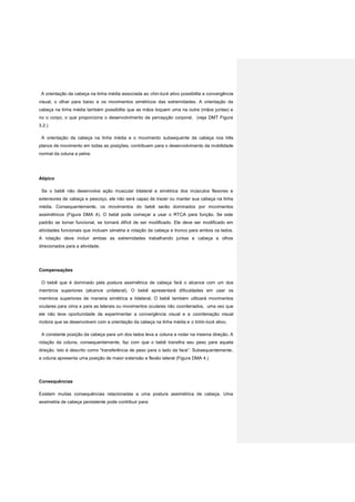 A orientação da cabeça na linha média associada ao chin-tuck ativo possibilita a convergência
visual, o olhar para baixo e os movimentos simétricos das extremidades. A orientação da
cabeça na linha média também possibilita que as mãos toquem uma na outra (mãos juntas) e
no o corpo, o que proporciona o desenvolvimento da percepção corporal. (veja DMT Figura
3.2.)
A orientação da cabeça na linha média e o movimento subsequente da cabeça nos três
planos de movimento em todas as posições, contribuem para o desenvolvimento da mobilidade
normal da coluna e pelve.
Atípico
Se o bebê não desenvolve ação muscular bilateral e simétrica dos músculos flexores e
extensores de cabeça e pescoço, ele não será capaz de trazer ou manter sua cabeça na linha
média. Consequentemente, os movimentos do bebê serão dominados por movimentos
assimétricos (Figura DMA 4). O bebê pode começar a usar o RTCA para função. Se este
padrão se tornar funcional, se tornará difícil de ser modificado. Ele deve ser modificado em
atividades funcionais que incluam simetria e rotação da cabeça e tronco para ambos os lados.
A rotação deve incluir ambas as extremidades trabalhando juntas e cabeça e olhos
direcionados para a atividade.
Compensações
O bebê que é dominado pela postura assimétrica de cabeça fará o alcance com um dos
membros superiores (alcance unilateral). O bebê apresentará dificuldades em usar os
membros superiores de maneira simétrica e bilateral. O bebê também utilizará movimentos
oculares para cima e para as laterais ou movimentos oculares não coordenados, uma vez que
ele não teve oportunidade de experimentar a convergência visual e a coordenação visual
motora que se desenvolvem com a orientação da cabeça na linha média e o tchin-tuck ativo.
A constante posição da cabeça para um dos lados leva a coluna a rodar na mesma direção. A
rotação da coluna, consequentemente, faz com que o bebê transfira seu peso para aquela
direção. Isto é descrito como “transferência de peso para o lado da face”. Subsequentemente,
a coluna apresenta uma posição de maior extensão e flexão lateral (Figura DMA 4.)
Consequências
Existem muitas consequências relacionadas a uma postura assimétrica de cabeça. Uma
assimetria de cabeça persistente pode contribuir para:
 
