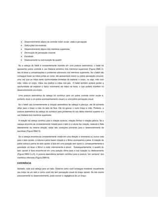  Desenvolvimento atípico do controle motor ocular, visão e percepção
 Disfunções oro-motoras
 Desenvolvimento atípico dos membros superiores
 Diminuição da percepção corporal
 Escoliose
 Deslocamento ou sub-luxação de quadril
Se a cabeça do bebê é constantemente mantida em uma postura assimétrica, o bebê irá
apresentar pobre controle e uso bilateral simétrico dos membros superiores (Figura DMA 4).
Isto irá levar a compensações e problemas adicionais nos membros superiores. Se o bebê não
consegue trazer as mãos juntas ao corpo, ele apresentará menor ou pobre percepção corporal,
uma vez que as mãos terão oportunidades limitadas de explorar o corpo, ou seja, mão com
mão, mãos no corpo, mãos nos joelhos e mãos nos pés. O bebê também poderá perder a
oportunidade de explorar o típico movimento de mãos na boca, o que poderá interferir no
desenvolvimento oro-motor.
Uma postura assimétrica da cabeça irá contribuir para um pobre controle motor ocular e,
portanto, levar a um pobre acompanhamento visual e a uma pobre percepção visual.
Se o bebê usa constantemente a rotação assimétrica de cabeça e pescoço, ele irá somente
olhar para o braço e mão do lado da face. Ele irá ignorar o outro braço e mão. Portanto, a
postura assimétrica da cabeça irá contribuir para problemas no uso deste membro superior e o
uso bilateral dos membros superiores.
A rotação da cabeça contribui para a rotação torácica, rotação lombar e rotação pélvica. Se a
cabeça encontra-se constantemente rodada para o lado e a coluna faz rotação, estende e flete
lateralmente na mesma direção, estas são condições primárias para o desenvolvimento da
escoliose (Figura DMA 5).
Se a cabeça encontra-se constantemente virada em uma direção e raramente ou nunca roda
para o lado oposto, a coluna e pelve fazem rotação e o fêmur acompanha a pelve. A rotação da
pelve coloca a perna do lado oposto à face em uma posição sem apoio e, consequentemente a
gravidade vai levar o fêmur a rodar internamente e aduzir. Subsequentemente, o quadril do
lado oposto à face encontra-se em uma posição ótima para a sub luxação ou deslocamento
(Figura DMA 5 e 6). A postura assimétrica também contribui para a postura “em ventania” dos
membros inferiores (Figura DMA 6).
EXPERIÊNCIA
Sentado, rode sua cabeça para um lado. Observe como você consegue monitorar visualmente
seu braço de um lado e como você não tem percepção visual do braço oposto. Se isto ocorre
precocemente no desenvolvimento, pode ocorrer a negligência de um braço.
 
