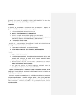 Em supino, rode e estenda sua cabeça para um lado de tal forma que você role para o lado.
Observe como a perna de cima cai em adução e rotação interna.
Tratamento
O tratamento das compensações e consequências deve ser iniciado com o tratamento do
problema original. Portanto, o tratamento deve incluir o seguinte:
 Aumentar a mobilidade de cabeça, pescoço e coluna
 Melhorar o equilíbrio flexo-extensor da cabeça e tronco
 Melhorar a orientação na linha média da cabeça e tronco de forma ativa
 Estimular a posição prona com sustentação ativa de peso nos membros superiores e
estimular o uso destes. Os cotovelos devem estar à frente dos ombros.
 A posição supina deve ser evitada.
Se o bebê tem 6 meses de idade ou menos, estimule, na posição supino, a flexão simétrica
com alongamento dos extensores de tronco. Inclua:
 Com as mãos, alcance os joelhos enquanto olha para estes
 Com as mãos, alcance os pés. Tenha certeza que a pelve esteja elevada
Sentado:
 Alinhe a pelve e o tronco em neutro
 Facilite a transferência lateral de peso que inclua o movimento a partir de uma pelve
alinhada. Inclua movimentos de alcance com os membros superiores. Faça o
movimento em ambas as direções
 Alinhe e controle a rotação de tronco em ambas as direções enquanto realiza o
alcance usando ambos os membros superiores
 Além disso, uso simétrico dos membros superiores, exploração corporal e
convergência e acompanhamento visual devem ser facilitados.
O objetivo do tratamento precoce é impedir a sub-luxação e deslocamento do quadril. Mas se
o quadril já se encontra deslocado, este deve ser tratado cirurgicamente. Toda criança deve ser
monitorada por um ortopedista.
Se a criança apresenta um quadril deslocado que foi tratado cirurgicamente, deve-se observar
continuamente o alinhamento e mobilidade de cabeça, pescoço e tronco. Lembre-se de que o
quadril pode ter sido deslocado como consequência da postura assimétrica da cabeça e
subsequente rotação e assimetria da coluna. Trate a disfunção primária ou o quadril poderá se
deslocar novamente.
 