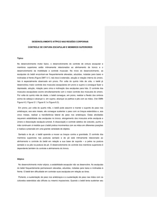DESENVOLVIMENTO ATÍPICO NAS REGIÕES CORPORAIS
CONTROLE DE CINTURA ESCAPULAR E MEMBROS SUPERIORES
Típico
No desenvolvimento motor típico, o desenvolvimento do controle de cintura escapular e
membros superiores estão intimamente relacionados ao alinhamento de tronco e o
desenvolvimento da mobilidade e controle muscular. No início do desenvolvimento, as
escápulas do bebê encontram-se frequentemente elevadas, aduzidas, rodadas para baixo e
inclinadas à frente (Figura DMT 0.1). Isto leva à extensão, adução e rotação interna do úmero.
Isto é especialmente observado em prono. Por volta do quinto mês de vida, o bebê já
desenvolveu maior controle dos músculos escapulares em prono e supino e consegue fazer a
depressão, adução, rotação para cima e inclinação das escápulas para trás. O controle dos
músculos escapulares ocorre simultaneamente com o maior controle dos músculos do úmero.
Por volta do quinto mês de idade, o bebê consegue, em prono, realizar a flexão dos ombros
acima da cabeça e alcançar e, em supino, alcançar os joelhos e pés com as mãos. (Ver DMN
Figura 4.3, Figura 5.1, Figura 6.1 e Figura 6.3).
Em prono, por volta do quarto mês, o bebê pode assumir e manter o suporte de peso nos
antebraços; aos seis meses, ele consegue sustentar o peso com os braços estendidos e, aos
cinco meses, realizar a transferência lateral de peso nos antebraços. Estas atividades
requerem estabilidade das escápulas no tronco, alongamento dos músculos entre escápula e
úmero e dissociação escápulo-umeral. A dissociação e controle seletivo de cotovelo, punho e
mão continuam à medida que o bebê pratica movimentos com as mãos em diferentes posições
e realiza a preensão em uma grande variedade de objetos.
Sentado e de pé, o bebê aprende a mover os braços contra a gravidade. O controle dos
membros superiores nas posturas sentado e de pé está intimamente relacionado ao
alinhamento e controle do bebê em relação a sua base de suporte – a pelve na postura
sentado e os pés na postura de pé. O desenvolvimento do controle dos membros superiores é
dependente também do controle e alinhamento do tronco.
Atípico
No desenvolvimento motor atípico, a estabilidade escapular não se desenvolve. As escápulas
do bebê frequentemente permanecem elevadas, aduzidas, rodadas para baixo e inclinadas à
frente. O bebê tem dificuldade em controlar suas escápulas em relação ao tórax.
Portanto, a sustentação de peso nos antebraços e a sustentação de peso nas mãos com os
cotovelos estendidos são difíceis ou mesmo impossíveis. Quando o bebê tenta sustentar seu
 