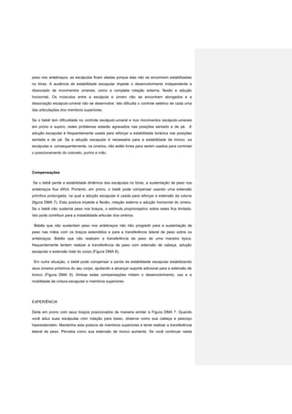 peso nos antebraços, as escápulas ficam aladas porque elas não se encontram estabilizadas
no tórax. A ausência de estabilidade escapular impede o desenvolvimento independente e
dissociado de movimentos umerais, como a completa rotação externa, flexão e adução
horizontal. Os músculos entre a escápula e úmero não se encontram alongados e a
dissociação escápulo-umeral não se desenvolve. Isto dificulta o controle seletivo de cada uma
das articulações dos membros superiores.
Se o bebê tem dificuldade no controle escápulo-umeral e nos movimentos escápulo-umerais
em prono e supino, estes problemas estarão agravados nas posições sentado e de pé. A
adução escapular é frequentemente usada para reforçar a estabilidade torácica nas posições
sentada e de pé. Se a adução escapular é necessária para a estabilidade de tronco, as
escápulas e, consequentemente, os úmeros, não estão livres para serem usados para controlar
o posicionamento do cotovelo, punho e mão.
Compensações
Se o bebê perde a estabilidade dinâmica das escápulas no tórax, a sustentação de peso nos
antebraços fica difícil. Portanto, em prono, o bebê pode compensar usando uma extensão
primitiva prolongada, na qual a adução escapular é usada para reforçar a extensão da coluna
(figura DMA 7). Esta postura impede a flexão, rotação externa e adução horizontal do úmero.
Se o bebê não sustenta peso nos braços, o estímulo proprioceptivo sobre estes fica limitado.
Isto pode contribuir para a instabilidade articular dos ombros.
Bebês que não sustentam peso nos antebraços não irão progredir para a sustentação de
peso nas mãos com os braços estendidos e para a transferência lateral de peso sobre os
antebraços. Bebês que não realizam a transferência de peso de uma maneira típica,
frequentemente tentam realizar a transferência de peso com extensão de cabeça, adução
escapular e extensão total do corpo (Figura DMA 8).
Em outra situação, o bebê pode compensar a perda da estabilidade escapular estabilizando
seus úmeros próximos do seu corpo, ajudando a alcançar suporte adicional para a extensão de
tronco (Figura DMA 9). Ambas estas compensações inibem o desenvolvimento, uso e a
mobilidade de cintura escapular e membros superiores.
EXPERIÊNCIA
Deite em prono com seus braços posicionados de maneira similar à Figura DMA 7. Quando
você aduz suas escápulas com rotação para baixo, observe como sua cabeça e pescoço
hiperextendem. Mantenha esta postura de membros superiores e tente realizar a transferência
lateral de peso. Perceba como sua extensão de tronco aumenta. Se você continuar nesta
 