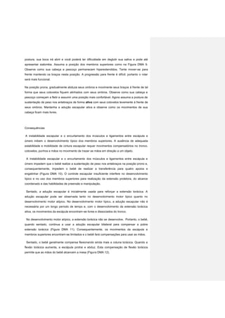 postura, sua boca irá abrir e você poderá ter dificuldade em deglutir sua saliva e pode até
apresentar sialorréia. Assuma a posição dos membros superiores como na Figura DMA 9.
Observe como sua cabeça e pescoço permanecem hiperextendidos. Tente mover-se para
frente mantendo os braços nesta posição. A progressão para frente é difícil; portanto o rolar
será mais funcional.
Na posição prona, gradualmente abduza seus ombros e movimente seus braços à frente de tal
forma que seus cotovelos fiquem alinhados com seus ombros. Observe como sua cabeça e
pescoço começam a fletir e assumir uma posição mais confortável. Agora assuma a postura de
sustentação de peso nos antebraços de forma ativa com seus cotovelos levemente à frente de
seus ombros. Mantenha a adução escapular ativa e observe como os movimentos de sua
cabeça ficam mais livres.
Consequências
A instabilidade escapular e o encurtamento dos músculos e ligamentos entre escápula e
úmero inibem o desenvolvimento típico dos membros superiores. A ausência de adequada
estabilidade e mobilidade de cintura escapular requer movimentos compensatórios no tronco,
cotovelos, punhos e mãos no movimento de trazer as mãos em direção a um objeto.
A instabilidade escapular e o encurtamento dos músculos e ligamentos entre escápula e
úmero impedem que o bebê realize a sustentação de peso nos antebraços na posição prono e,
consequentemente, impedem o bebê de realizar a transferência para quatro apoios e
engatinhar (Figura DMA 10). O controle escapular insuficiente interfere no desenvolvimento
típico e no uso dos membros superiores para realização da extensão protetora, do alcance
coordenado e das habilidades de preensão e manipulação.
Sentado, a adução escapular é inicialmente usada para reforçar a extensão torácica. A
adução escapular pode ser observada tanto no desenvolvimento motor típico quanto no
desenvolvimento motor atípico. No desenvolvimento motor típico, a adução escapular não é
necessária por um longo período de tempo e, com o desenvolvimento da extensão torácica
ativa, os movimentos da escápula encontram-se livres e dissociados do tronco.
No desenvolvimento motor atípico, a extensão torácica não se desenvolve. Portanto, o bebê,
quando sentado, continua a usar a adução escapular bilateral para compensar a pobre
extensão torácica (Figura DMA 11). Consequentemente, os movimentos da escápula e
membros superiores encontram-se limitados e o bebê fará compensações para usar as mãos.
Sentado, o bebê geralmente compensa flexionando ainda mais a coluna torácica. Quando a
flexão torácica aumenta, a escápula protrai e abduz. Esta compensação de flexão torácica
permite que as mãos do bebê alcancem a mesa (Figura DMA 12).
 