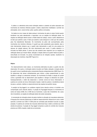 A prática e a alternância ativa entre inclinação anterior e posterior de pelve associada aos
movimentos de membros inferiores ajudam o bebê a desenvolver mobilidade e controle nas
articulações, isto é, coluna lombar, pelve, quadris, joelhos e tornozelos.
Os bebês de cinco meses de idade praticam movimentos da pelve no plano frontal quando
transferem seu peso lateralmente e respondem com as reações de retificação lateral. As
reações de retificação lateral incluem a flexão lateral de cabeça, coluna e pelve afastando-se
do lado que sustenta o peso. O lado que sustenta o peso alonga-se e o lado que não sustenta
peso fica lateralmente flexionado. Os movimentos da pelve são acompanhados pelos
movimentos dos membros inferiores. O quadril que está sustentando peso estende, aduz e
roda internamente (observe que o quadril roda internamente a partir de uma postura de
repouso de rotação externa). Ele roda internamente para neutro. O joelho estende e o
tornozelo faz flexão plantar. A perna que não sustenta peso responde com as reações de
retificação lateral que incluem flexão, abdução e rotação externa de quadril, flexão de joelho e
dorso-flexão de tornozelo. As pernas movimentam-se em direções opostas, resultando na
dissociação dos membros. (Veja DMT Figura 5.2.)
Atípico
No desenvolvimento motor atípico, os movimentos alternados de pelve e quadris não são
observados. Em supino, a inclinação anterior da pelve com flexão, abdução e rotação externa
de quadril nunca é equilibrada pelos componentes flexores antigravitacionais (DMA Figura 13).
Os abdominais não ativam suficientemente para inclinar a pelve posteriormente ou para
equilibrar e alongar os extensores lombares. Os movimentos de flexão e adução de quadril
contra a gravidade não se desenvolvem para equilibrar e alongar os abdutores de quadril.
Subsequentemente, o bebê não desenvolve o controle normal de tronco inferior/pelve. A
ausência do controle de tronco inferior/pelve impede o bebê de praticar a transferência lateral
de peso e, portanto, interfere no desenvolvimento das reações de equilíbrio típicas.
A posição de frog legged é um problema original (como descrito acima) e é também uma
compensação (como descrito abaixo). A posição de frog-legged bloqueia os movimentos do
centro de massa (COM). Se o COM não se movimenta, o peso não é transferido. Se o peso
não é transferido, as reações de retificação lateral não serão necessárias.
A manutenção da inclinação anterior da pelve interfere na ativação da musculatura abdominal.
A fraqueza dos músculos abdominais no bebê em desenvolvimento influencia em como o bebê
aprende a controlar seu COM. O COM pode ser controlado pela atividade muscular ou pelas
posições. A ausência de controle dos músculos abdominais força o bebê a controlar seu COM
através de posturas. A posição de frog legged compensa a perda do controle dos músculos
próximos ao COM e impede o bebê de se movimentar.
 