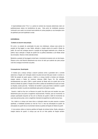 A hipermobilidade entre T12-L1 e a perda do controle dos músculos abdominais criam um
padrão/processo atípico de transferência de peso. Este ponto de mobilidade excessiva
continuará a ser usado e se tornará mais evidente em outras posições ou nas transições como
de ajoelhado para semi-ajoelhado e andar.
EXPERIÊNCIA
Cuidado ao assumir esta posição.
Em prono, na posição de sustentação de peso nos antebraços, coloque suas pernas na
posição de frog legged, ou seja, flexão, abdução e rotação externa de quadril e flexão de
joelho. Se você não consegue assumir a posição de frog legged totalmente com a flexão de
joelhos, faça a abdução e rotação de quadril com os joelhos estendidos e com flexão dorsal
dos tornozelos. Observe a forte extensão lombar.
Mantenha a posição de frog legged e tente fazer o movimento de alcance com um dos braços.
Observe como você flexiona lateralmente seu tronco do lado que sustenta seu peso porque
você não consegue movimentar sua pelve.
Consequências: Quadrúpede
À medida que a criança começa a assumir posturas contra a gravidade sem o controle
abdominal, a fixação com inclinação anterior de pelve torna-se forte para manter o controle no
COM. Na posição de quatro apoios, o bebê ou a criança mantém a lordose com abdução,
rotação externa e flexão de membros inferiores (DMA Figura 16). Ele estabiliza
simultaneamente sua pelve, COM e quadril através da flexão ativa de quadril (ele se fixa
através da flexão de quadril). A fixação torna difícil a prática de transferência de peso em todas
as direções, exceto para trás. Tentativas de transferir o peso para frente e estender o quadril
geralmente resultam na perda da estabilidade (pela perda da fixação) e queda.
Quando o bebê se fixa com os flexores de quadril, fica difícil para ele transferir seu peso
lateralmente para uma perna e engatinhar reciprocamente. Portanto, para se movimentar na
posição quadrúpede enquanto se fixa com os flexores de quadril o bebê irá movimentar as
suas duas pernas juntas, como o engatinhar chamado de engatinhar de coelho (bunny hop).
Se o bebê ou a criança com baixo tônus e inclinação anterior de pelve assume a postura
ajoelhada, a mobilidade acontece ao nível de T12-L1 e não nas articulações do quadril. As
articulações do quadril não se movimentam devido ao padrão de fixação em flexão de quadril.
A nova postura utiliza os mesmos padrões de fixação de lordose lombar, flexão, abdução e
rotação externa de quadril. A criança que usa de um forte padrão de fixação também
 