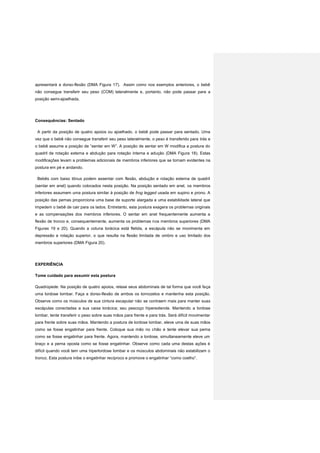 apresentará a dorso-flexão (DMA Figura 17). Assim como nos exemplos anteriores, o bebê
não consegue transferir seu peso (COM) lateralmente e, portanto, não pode passar para a
posição semi-ajoelhada.
Consequências: Sentado
A partir da posição de quatro apoios ou ajoelhado, o bebê pode passar para sentado. Uma
vez que o bebê não consegue transferir seu peso lateralmente, o peso é transferido para trás e
o bebê assume a posição de “sentar em W”. A posição de sentar em W modifica a postura do
quadril de rotação externa e abdução para rotação interna e adução (DMA Figura 18). Estas
modificações levam a problemas adicionais de membros inferiores que se tornam evidentes na
postura em pé e andando.
Bebês com baixo tônus podem assentar com flexão, abdução e rotação externa de quadril
(sentar em anel) quando colocados nesta posição. Na posição sentado em anel, os membros
inferiores assumem uma postura similar à posição de frog legged usada em supino e prono. A
posição das pernas proporciona uma base de suporte alargada e uma estabilidade lateral que
impedem o bebê de cair para os lados. Entretanto, esta postura exagera os problemas originais
e as compensações dos membros inferiores. O sentar em anel frequentemente aumenta a
flexão de tronco e, consequentemente, aumenta os problemas nos membros superiores (DMA
Figuras 19 e 20). Quando a coluna torácica está fletida, a escápula não se movimenta em
depressão e rotação superior, o que resulta na flexão limitada de ombro e uso limitado dos
membros superiores (DMA Figura 20).
EXPERIÊNCIA
Tome cuidado para assumir esta postura
Quadrúpede: Na posição de quatro apoios, relaxe seus abdominais de tal forma que você faça
uma lordose lombar. Faça a dorso-flexão de ambos os tornozelos e mantenha esta posição.
Observe como os músculos de sua cintura escapular não se contraem mais para manter suas
escápulas conectadas a sua caixa torácica; seu pescoço hiperextende. Mantendo a lordose
lombar, tente transferir o peso sobre suas mãos para frente e para trás. Será difícil movimentar
para frente sobre suas mãos. Mantendo a postura de lordose lombar, eleve uma de suas mãos
como se fosse engatinhar para frente. Coloque sua mão no chão e tente elevar sua perna
como se fosse engatinhar para frente. Agora, mantendo a lordose, simultaneamente eleve um
braço e a perna oposta como se fosse engatinhar. Observe como cada uma destas ações é
difícil quando você tem uma hiperlordose lombar e os músculos abdominais não estabilizam o
tronco. Esta postura inibe o engatinhar recíproco e promove o engatinhar “como coelho”.
 