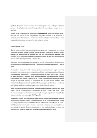 Ajoelhado: De joelhos, assuma uma base de suporte alargada e faça a inclinação anterior da
pelve e a dorso-flexão de tornozelo. Nesta posição, tente passar para a posição de semi-
ajoelhado.
Sentado em W: De ajoelhado ou quadrúpede, cuidadosamente, passe para sentado em W.
Não tente esta postura se você tem problemas nos joelhos. Sentado em W, tente fazer a
rotação de tronco. Observe como o movimento ocorre na junção tóraco-lombar. Observe como
esta posição coloca stress considerável no lado medial dos joelhos.
Consequências: Em pé
Quando bebês com baixo tônus são colocados de pé, geralmente a postura inicial de membros
inferiores é de flexão, abdução e rotação externa de quadril. Inicialmente, os joelhos podem
estender. Os pés encontram-se afastados para criar uma base de suporte alargada (DMA
Figuras 21 e 22). Esta postura torna difícil a transferência lateral de peso para retirar o peso de
uma das pernas. Consequentemente, o andar é difícil.
Bebês que tem motivação para movimentar e tem controle motor suficiente, irão desenvolver
compensações adicionais para proporcionar a estabilidade necessária para transferir o peso e
andar.
Quando de pé sobre uma base de suporte alargada, o peso encontra-se na região medial dos
pés e estes ficam, inicialmente, em pronação (dorso-fletidos, evertidos e abduzidos). A base de
suporte alargada, pés pronados e a fraqueza dos extensores de quadril levam o bebê a se fixar
em flexão de quadril e a trazer seu centro de massa para baixo. Isto frequentemente acontece
quando o bebê tenta agachar (DMA Figura 21). Quando o peso encontra-se na região medial
dos pés e estes estão pronados, o agachamento leva o quadril a fletir, aduzir e rodar
internamente. De pé, a postura do quadril em flexão, abdução e rotação externa é modificada
para flexão de quadril com adução e rotação interna devido à base de suporte.
Estes problemas de membros inferiores tornam-se mais exagerados quando o bebê tenta
andar. A base de suporte alargada e a pronação dos pés levam o quadril a fletir, aduzir e rodar
internamente e os joelhos a fletir e a mover em direção à posição valgo. Quanto maior a flexão
de quadril e joelho, maior a pronação (DMA Figura 24).
Esta postura “crouch” com forte flexão de quadril é muito instável. Extensão ativa de quadril é
necessária para estabilizar o tronco e quadris na postura em pé. Devido à instabilidade, o bebê
ou a criança tentará aumentar a estabilidade fixando-se fortemente com os flexores de quadril.
O bebê ou criança também pode aumentar a estabilidade ao trazer as pernas uma próxima a
outra (adução de quadril). O contato coxa-coxa é um forte padrão de fixação. A flexão dos
artelhos é outro padrão de fixação para aumentar a estabilidade na postura de pé.
 