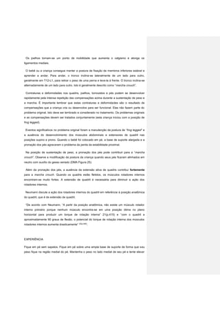 Os joelhos tornam-se um ponto de mobilidade que aumenta o valgismo e alonga os
ligamentos mediais.
O bebê ou a criança consegue manter a postura de fixação de membros inferiores estável e
aprender a andar. Para andar, o tronco inclina-se lateralmente de um lado para outro,
geralmente em T12-L1, para retirar o peso de uma perna e leva-la à frente. O tronco inclina-se
alternadamente de um lado para outro. Isto é geralmente descrito como “marcha crouch”.
Contraturas e deformidades nos quadris, joelhos, tornozelos e pés podem se desenvolver
rapidamente pela intensa repetição das compensações acima durante a sustentação de peso e
a marcha. É importante lembrar que estas contraturas e deformidades são o resultado de
compensações que a criança cria ou desenvolve para ser funcional. Elas não fazem parte do
problema original. Isto deve ser lembrado e considerado no tratamento. Os problemas originais
e as compensações devem ser tratados conjuntamente (esta criança iniciou com a posição de
frog legged).
Eventos significativos no problema original foram a manutenção da postura de “frog legged” e
a ausência do desenvolvimento dos músculos abdominais e extensores de quadril nas
posições supino e prono. Quando o bebê foi colocado em pé, a base de suporte alargada e a
pronação dos pés agravaram o problema da perda da estabilidade proximal.
Na posição de sustentação de peso, a pronação dos pés pode contribuir para a “marcha
crouch”. Observe a modificação da postura da criança quando seus pés ficaram alinhados em
neutro com auxílio do gesso seriado (DMA Figura 25).
Além da pronação dos pés, a ausência da extensão ativa de quadris contribui fortemente
para a marcha crouch. Quando os quadris estão fletidos, os músculos rotadores internos
encontram-se muito fortes. A extensão de quadril é necessária para diminuir a ação dos
rotadores internos.
Neumann discute a ação dos rotadores internos do quadril em referência à posição anatômica
do quadril, que é de extensão de quadril.
“De acordo com Neumann, “A partir da posição anatômica, não existe um músculo rotador
interno primário porque nenhum músculo encontra-se em uma posição ótima no plano
horizontal para produzir um torque de rotação interna” 21(p.415) e “com o quadril a
aproximadamente 90 graus de flexão, o potencial do torque de rotação interna dos músculos
rotadores internos aumenta drasticamente” 22(p.490)
.
EXPERIÊNCIA
Fique em pé sem sapatos. Fique em pé sobre uma ampla base de suporte de forma que seu
peso fique na região medial do pé. Mantenha o peso no lado medial de seu pé e tente elevar
 