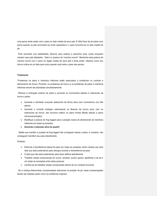 uma perna; tente andar com o peso no lado medial de seus pés. É difícil ficar de pé sobre uma
perna quando os pés encontram-se muito separados e o peso encontra-se no lado medial do
pé.
Para aumentar sua estabilidade, flexione seus joelhos e aproxime suas coxas enquanto
mantem seus pés afastados. Esta é a postura de “marcha crouch”. Mantenha esta postura de
marcha crouch com o peso na região medial de seus pés e tente andar. Observe como seu
tronco inclina de um lado para outro quando você retira o peso das pernas.
Tratamento
Problemas na pelve e membros inferiores estão associados a problemas no controle e
alinhamento de tronco. Portanto, os problemas de tronco e os problemas de pelve e membros
inferiores devem ser abordados simultaneamente.
Reduza a inclinação anterior da pelve e aumente os movimentos laterais e rotacionais de
tronco e pelve.
 Aumente a atividade muscular abdominal de forma ativa com movimentos nos três
planos
 Aumente o controle sinérgico estimulando os flexores de tronco junto com os
extensores de tronco. Isto funciona melhor no plano frontal (flexão lateral) e plano
transverso(rotação)
 Modifique a postura de frog legged para a posição neutra de alinhamento de membros
inferiores em todas as posições
 Aumente a extensão ativa de quadril
Bebês que mantêm a posição de frog legged não conseguem elevar a pelve, e, portanto, não
conseguem transferir seu peso lateralmente.
Portanto:
 Estimule a transferência lateral de peso em todas as posições, tendo certeza que todo
lado que está sustentando peso alongue durante a transferência de peso
 O lado que não está sustentando peso deve retificar lateralmente
 Trabalhe nestes componentes em prono, sentado, quatro apoios, ajoelhado e de pé e
em todas as transições entre estas posturas
 Lembre-se de trabalhar nestes componentes dentro de um contexto funcional
Se a criança desenvolveu compensações adicionais na posição de pé, estas compensações
devem ser tratadas assim como os problemas originais:
 