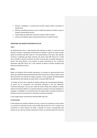  Estimule a mobilidade e o controle típicos de pelve, quadris, joelhos e tornozelos na
posição de pé
 Estimule a transferência de peso nos pés. O bebê deve aprender a transferir o peso em
direção às bordas laterais dos pés
 Indique órteses de alinhamento neutro para controlar a base de suporte
 Lembre-se de trabalhar nestes componentes dentro de um contexto funcional
HIPERTONIA: INCLINAÇÃO POSTERIOR DA PELVE
Típico
No desenvolvimento típico, o bebê apresenta forte extensão de joelhos no quarto mês. Esta
extensão de joelhos é geralmente acompanhada de extensão e adução de quadril e flexão
plantar de tornozelo (veja DMT Figura 6.1). No desenvolvimento motor típico, esta extensão
sincrônica é equilibrada pela flexão sincrônica das pernas (Veja DMT Figura 6.3). O bebê
evolui da flexão e extensão sincrônicas de ambas as pernas para movimentos alternados de
pernas. Uma perna flexiona e uma estende; as pernas movimentam-se com movimentos
dissociados (veja DMT Figura 5.2). A forte extensão de joelhos é também equilibrada pela
flexão ativa de joelhos em prono.
Atípico
Bebês com hipertonia (forte extensão) apresentam um processo de desenvolvimento motor
atípico que é diferente daquele apresentado pelo bebê de baixo tônus. Desde as idades iniciais
eles demonstram uma extensão de cabeça e pescoço e cintura escapular forte/desequilibrada
acompanhada de forte extensão de quadril, joelho e tornozelo (DMA Figura 26).
Em bebês com tônus alto, a extensão de membros inferiores não é acompanhada pela flexão.
As pernas não se movimentam com movimentos alternados e eles não apresentam
movimentos dissociados. Uma vez que o bebê não pratica a flexão ativa, abdução ou rotação
externa dos membros inferiores, os músculos extensores e adutores nunca são equilibrados ou
alongados. A mobilidade e os movimentos ativos de quadril, joelho e tornozelo encontram-se
limitados e isto leva a encurtamentos e contraturas musculares e articulares.
O rolar exagera esses componentes de extensão (DMA Figura 28).
Compensações
A forte extensão dos membros inferiores em prono e supino leva à extensão da coluna lombar
e ao aumento da extensão de toda a coluna (DMA Figuras 26,27,28 e 29). A ausência dos
movimentos do chutar recíproco em flexão e extensão em supino é acompanhada pela
ausência do uso ativo dos músculos abdominais. Portanto, os músculos abdominais tornam-se
 
