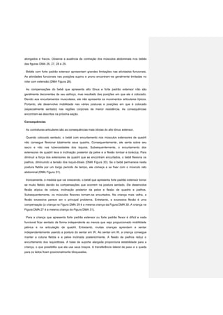 alongados e fracos. Observe a ausência da contração dos músculos abdominais nos bebês
das figuras DMA 26, 27, 28 e 29.
Bebês com forte padrão extensor apresentam grandes limitações nas atividades funcionais.
As atividades funcionais nas posições supino e prono encontram-se geralmente limitadas no
rolar com extensão (DMA Figura 28).
As compensações do bebê que apresenta alto tônus e forte padrão extensor não são
geralmente decorrentes de seu esforço, mas resultado das posições em que ele é colocado.
Devido aos encurtamentos musculares, ele não apresenta os movimentos articulares típicos.
Portanto, ele desenvolve mobilidade nas várias posturas e posições em que é colocado
(especialmente sentado) nas regiões corporais de menor resistência. As consequências
encontram-se descritas na próxima seção.
Consequências
As contraturas articulares são as consequências mais óbvias do alto tônus extensor.
Quando colocado sentado, o bebê com encurtamento nos músculos extensores de quadril
não consegue flexionar totalmente seus quadris. Consequentemente, ele senta sobre seu
sacro e não nas tuberosidades dos ísquios. Subsequentemente, o encurtamento dos
extensores de quadril leva à inclinação posterior da pelve e a flexão lombar e torácica. Para
diminuir a força dos extensores de quadril que se encontram encurtados, o bebê flexiona os
joelhos, diminuindo a tensão dos ísquio-tibiais (DMA Figura 30). Se o bebê permanece nesta
postura fletida por um longo período de tempo, ele começa a se fixar com o músculo reto
abdominal (DMA Figura 31).
Ironicamente, à medida que vai crescendo, o bebê que apresenta forte padrão extensor torna-
se muito fletido devido às compensações que ocorrem na postura sentado. Ele desenvolve
flexão atípica de coluna, inclinação posterior da pelve e flexão de quadris e joelhos.
Subsequentemente, os músculos flexores tornam-se encurtados. Na criança mais velha, a
flexão excessiva parece ser o principal problema. Entretanto, a excessiva flexão é uma
compensação (a criança na Figura DMA 29 é a mesma criança da Figura DMA 30. A criança na
Figura DMA 27 é a mesma criança da Figura DMA 31).
Para a criança que apresenta forte padrão extensor ou forte padrão flexor é difícil e nada
funcional ficar sentado de forma independente ao menos que seja proporcionado mobilidade
pélvica e na articulação de quadril. Entretanto, muitas crianças aprendem a sentar
independentemente usando a postura do sentar em W. Ao sentar em W, a criança consegue
manter a coluna fletida e a pelve inclinada posteriormente. A flexão de joelhos reduz o
encurtamento dos ísquiotibiais. A base de suporte alargada proporciona estabilidade para a
criança, o que possibilita que ela use seus braços. A transferência lateral de peso e a queda
para os lados ficam posicionalmente bloqueadas.
 