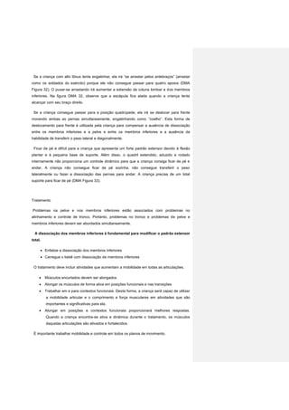 Se a criança com alto tônus tenta engatinhar, ela irá “se arrastar pelos antebraços” (arrastar
como os soldados do exército) porque ele não consegue passar para quatro apoios (DMA
Figura 32). O puxar-se arrastando irá aumentar a extensão da coluna lombar e dos membros
inferiores. Na figura DMA 32, observe que a escápula fica alada quando a criança tenta
alcançar com seu braço direito.
Se a criança consegue passar para a posição quadrúpede, ela irá se deslocar para frente
movendo ambas as pernas simultaneamente, engatinhando como ”coelho”. Esta forma de
deslocamento para frente é utilizada pela criança para compensar a ausência de dissociação
entre os membros inferiores e a pelve e entre os membros inferiores e a ausência da
habilidade de transferir o peso lateral e diagonalmente.
Ficar de pé é difícil para a criança que apresenta um forte padrão extensor devido à flexão
plantar e à pequena base de suporte. Além disso, o quadril estendido, aduzido e rodado
internamente não proporciona um controle dinâmico para que a criança consiga ficar de pé e
andar. A criança não consegue ficar de pé sozinha, não consegue transferir o peso
lateralmente ou fazer a dissociação das pernas para andar. A criança precisa de um total
suporte para ficar de pé (DMA Figura 33).
Tratamento
Problemas na pelve e nos membros inferiores estão associados com problemas no
alinhamento e controle de tronco. Portanto, problemas no tronco e problemas de pelve e
membros inferiores devem ser abordados simultaneamente.
A dissociação dos membros inferiores é fundamental para modificar o padrão extensor
total.
 Enfatize a dissociação dos membros inferiores
 Carregue o bebê com dissociação de membros inferiores
O tratamento deve incluir atividades que aumentam a mobilidade em todas as articulações.
 Músculos encurtados devem ser alongados
 Alongar os músculos de forma ativa em posições funcionais e nas transições
 Trabalhar em e para contextos funcionais. Desta forma, a criança será capaz de utilizar
a mobilidade articular e o comprimento e força musculares em atividades que são
importantes e significativas para ela.
 Alongar em posições e contextos funcionais proporcionará melhores respostas.
Quando a criança encontra-se ativa e dinâmica durante o tratamento, os músculos
daquelas articulações são ativados e fortalecidos.
É importante trabalhar mobilidade e controle em todos os planos de movimento.
 