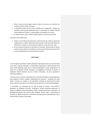  Alinhe a criança no plano sagital e ensine o bebê ou a criança a se movimentar com
controle nos planos frontal e transverso
 A transferência lateral de peso ativa e controlada com alongamento e ativação dos
músculos do lado que está sustentando peso e a dissociação dos membros inferiores
proporcionarão que o bebê ou a criança realizem as transições com controle.
 A rotação de tronco, pelve e quadris também facilita os movimentos de transição.
Na postura de pé, avalie os pés.
 Indique o uso de órteses para alinhamento neutro dos pés caso o bebê ou criança não
consiga assumir e manter o alinhamento neutro dos pés. A base de suporte influencia o
alinhamento e, portanto, o uso as estruturas superiores, ou seja, todo o seu corpo.
 Em pé, estimule movimentos nos três planos de movimento. Andar de lado em volta de
móveis mostra ao bebê como transferir seu centro de massa sobre suas pernas. Este é
um passo importante para o desenvolvimento da marcha.
CONCLUSÃO
Esta monografia apresenta de maneira sistemática observações clínicas do desenvolvimento
motor típico e algumas disfunções e compensações observadas no desenvolvimento motor
atípico. Estas disfunções podem levar a outras compensações e outras conseqüências, de
acordo com a extensão da lesão neurológica e da inteligência e motivação da criança. As
adaptações também dependem de como o bebê é manuseado e do tipo e qualidade da
intervenção terapêutica.
Este olhar clínico, profundo e direcionado para as primeiras disfunções e compensações deve
estar integrado no exame, avaliação e planejamento de tratamento. Terapeutas que tratam
bebês e crianças com suspeita ou com diagnóstico confirmado de desenvolvimento atípico
devem entender sobre posturas e movimentos para proporcionar uma intervenção significativa.
A intervenção e as orientações são os meios de ajudar as crianças e suas famílias a
alcançarem as habilidades funcionais. Terapeutas e famílias inicialmente determinam os
objetivos e desfechos funcionais desejados e então o terapeuta determina a intervenção e as
estratégias apropriadas para alcançar estes resultados. Quanto maior o conhecimento do
terapeuta em relação às posturas e movimentos que fazem parte do desenvolvimento motor,
maiores serão as opções de intervenção.
 