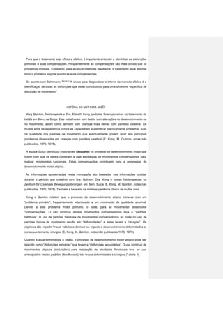 Para que o tratamento seja eficaz e efetivo, é importante entender e identificar as disfunções
primárias e suas compensações. Frequentemente as compensações são mais óbvias que os
problemas originais. Entretanto, para alcançar melhores resultados, o tratamento deve abordar
tanto o problema original quanto as suas compensações.
De acordo com Sahrmann, 6(p15)
” A chave para diagnosticar e intervir de maneira efetiva é a
identificação de todas as disfunções que estão contribuindo para uma síndrome específica de
disfunção de movimento.”
HISTÓRIA DO NDT PARA BEBÊS
Mary Quinton, fisioterapeuta e Dra. Elsbeth Kong, pediatra, foram pioneiras no tratamento de
bebês em Bern, na Suíça. Elas trabalharam com bebês com alterações no desenvolvimento ou
no movimento, assim como também com crianças mais velhas com paralisia cerebral. Os
muitos anos de experiência clínica as capacitaram a identificar precocemente problemas sutis
na qualidade dos padrões de movimento que eventualmente podem levar aos principais
problemas observados em crianças com paralisia cerebral (E. Kong, M. Quinton, notas não
publicadas, 1976, 1978).
A equipe Suíça identificou importantes bloqueios no processo de desenvolvimento motor que
fazem com que os bebês comecem a usar estratégias de movimentos compensatórios para
realizar movimentos funcionais. Estas compensações contribuem para a progressão do
desenvolvimento motor atípico.
As informações apresentadas nesta monografia são baseadas nas informações obtidas
durante o período que trabalhei com Sra. Quinton, Dra. Kong e outras fisioterapeutas no
Zentrum fur Cerebrale Bewegungsstorungen, em Bern, Suíca (E. Kong, M. Quinton, notas não
publicadas, 1976, 1978). Também é baseada na minha experiência clínica de muitos anos.
Kong e Quinton relatam que o processo de desenvolvimento atípico inicia-se com um
“problema primário”, frequentemente relacionado a um movimento de qualidade anormal.
Devido a este problema motor primário, o bebê, para se movimentar desenvolve
“compensações”. O uso contínuo destes movimentos compensatórios leva a “padrões
habituais”. O uso de padrões habituais de movimentos compensatórios ao invés do uso de
padrões típicos de movimento resulta em “deformidades” e estas levam a “cirurgias”. Os
objetivos são impedir “maus” hábitos e diminuir ou impedir o desenvolvimento deformidades e,
consequentemente, cirurgias (E. Kong, M. Quinton, notas não publicadas 1976, 1978).
Quando a atual terminologia é usada, o processo de desenvolvimento motor atípico pode ser
descrito como “disfunções primárias” que levam a “disfunções secundárias”. O uso contínuo de
movimentos atípicos (disfunções) para realização de atividades funcionais leva ao uso
antecipatório destes padrões (feedfoward). Isto leva a deformidades e cirurgias (Tabela II).
 