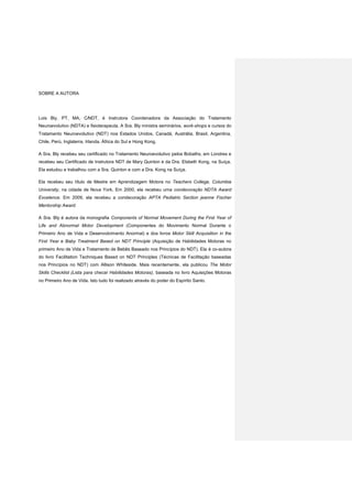 SOBRE A AUTORA
Lois Bly, PT, MA, C∕NDT, é Instrutora Coordenadora da Associação do Tratamento
Neuroevolutivo (NDTA) e fisioterapeuta. A Sra. Bly ministra seminários, work-shops e cursos do
Tratamento Neuroevolutivo (NDT) nos Estados Unidos, Canadá, Austrália, Brasil, Argentina,
Chile, Perú, Inglaterra, Irlanda. África do Sul e Hong Kong.
A Sra. Bly recebeu seu certificado no Tratamento Neuroevolutivo pelos Bobaths, em Londres e
recebeu seu Certificado de Instrutora NDT de Mary Quinton e da Dra. Elsbeth Kong, na Suíça.
Ela estudou e trabalhou com a Sra. Quinton e com a Dra. Kong na Suíça.
Ela recebeu seu título de Mestre em Aprendizagem Motora no Teachers College, Columbia
University, na cidade de Nova York. Em 2000, ela recebeu uma condecoração NDTA Award
Excelence. Em 2009, ela recebeu a condecoração APTA Pediatric Section jeanne Fischer
Mentorship Award.
A Sra. Bly é autora da monografia Components of Normal Movement During the First Year of
Life and Abnormal Motor Development (Componentes do Movimento Normal Durante o
Primeiro Ano de Vida e Desenvolvimento Anormal) e dos livros Motor Skill Acquisition in the
First Year e Baby Treatment Based on NDT Principle (Aquisição de Habilidades Motoras no
primeiro Ano de Vida e Tratamento de Bebês Baseado nos Princípios do NDT). Ela é co-autora
do livro Facilitation Techniques Based on NDT Principles (Técnicas de Facilitação baseadas
nos Princípios no NDT) com Allison Whiteside. Mais recentemente, ela publicou The Motor
Skills Checklist (Lista para checar Habilidades Motoras), baseada no livro Aquisições Motoras
no Primeiro Ano de Vida. Isto tudo foi realizado através do poder do Espírito Santo.
 