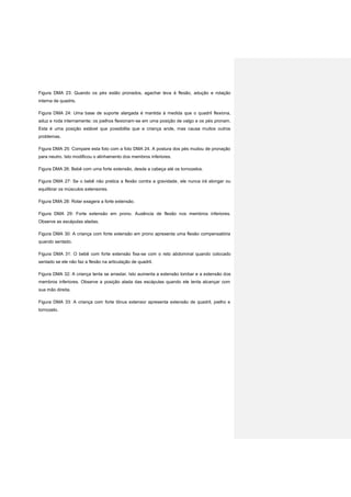 Figura DMA 23: Quando os pés estão pronados, agachar leva à flexão, adução e rotação
interna de quadris.
Figura DMA 24: Uma base de suporte alargada é mantida à medida que o quadril flexiona,
aduz e roda internamente; os joelhos flexionam-se em uma posição de valgo e os pés pronam.
Esta é uma posição estável que possibilita que a criança ande, mas causa muitos outros
problemas.
Figura DMA 25: Compare esta foto com a foto DMA 24. A postura dos pés mudou de pronação
para neutro. Isto modificou o alinhamento dos membros inferiores.
Figura DMA 26: Bebê com uma forte extensão, desde a cabeça até os tornozelos.
Figura DMA 27: Se o bebê não pratica a flexão contra a gravidade, ele nunca irá alongar ou
equilibrar os músculos extensores.
Figura DMA 28: Rolar exagera a forte extensão.
Figura DMA 29: Forte extensão em prono. Ausência de flexão nos membros inferiores.
Observe as escápulas aladas.
Figura DMA 30: A criança com forte extensão em prono apresenta uma flexão compensatória
quando sentado.
Figura DMA 31: O bebê com forte extensão fixa-se com o reto abdominal quando colocado
sentado se ele não faz a flexão na articulação de quadril.
Figura DMA 32: A criança tenta se arrastar. Isto aumenta a extensão lombar e a extensão dos
membros inferiores. Observe a posição alada das escápulas quando ele tenta alcançar com
sua mão direita.
Figura DMA 33: A criança com forte tônus extensor apresenta extensão de quadril, joelho e
tornozelo.
 